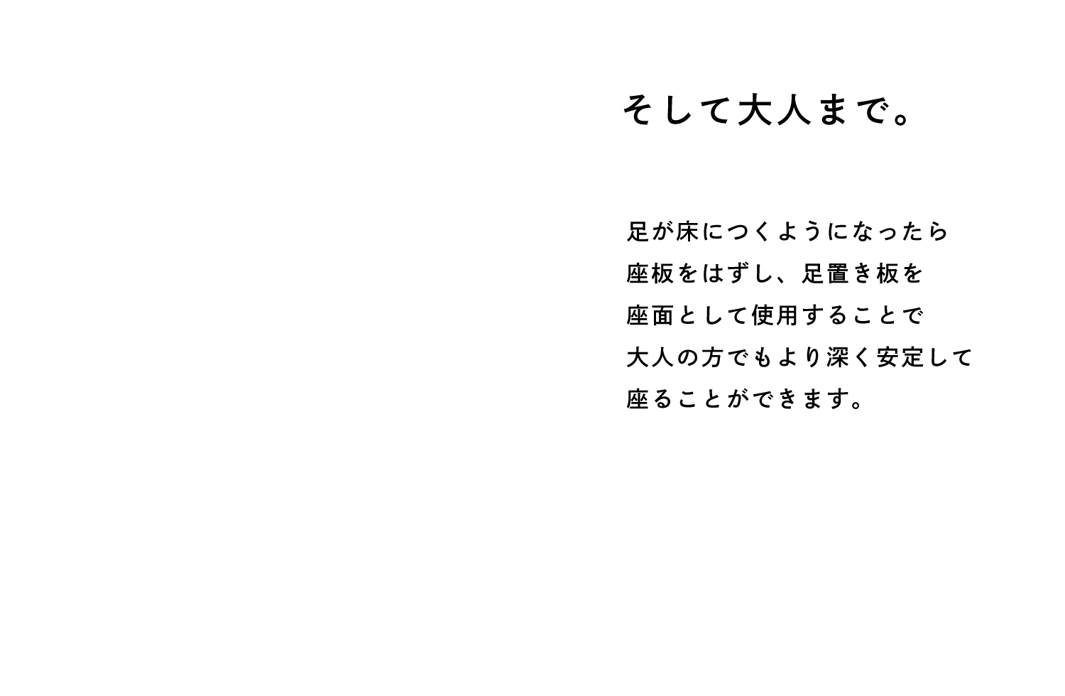 そして大人まで。 足が床につくようになったら 座板をはずし、足置き板を 座面として使用することで 大人の方でもより深く安定して 座ることができます。