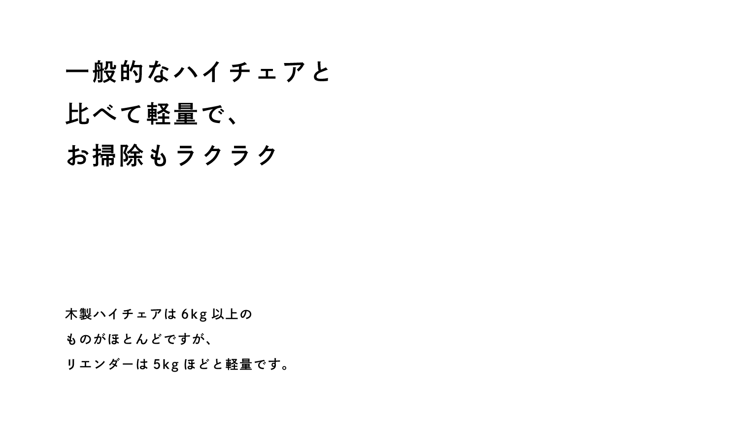 一般的なハイチェアと 比べて軽量で、 お掃除もラクラク 木製ハイチェアは6kg以上の ものがほとんどですが、 リエンダーは5kgほどと軽量です。