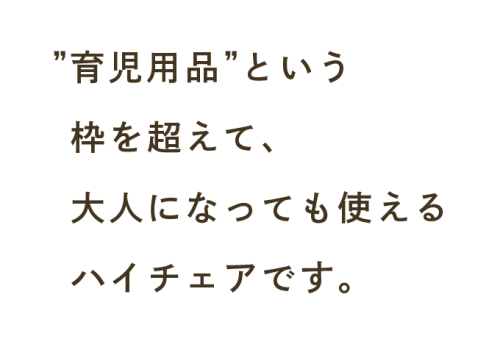 ”育児用品”という枠を超えて、 大人になっても使えるハイチェアです。